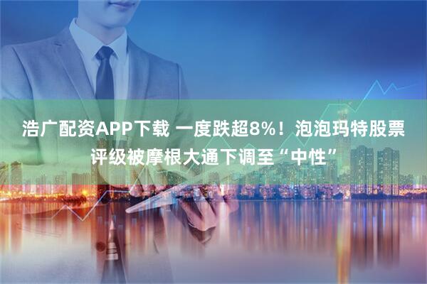 浩广配资APP下载 一度跌超8%！泡泡玛特股票评级被摩根大通下调至“中性”