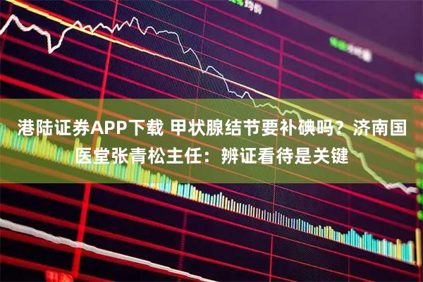 港陆证券APP下载 甲状腺结节要补碘吗？济南国医堂张青松主任：辨证看待是关键