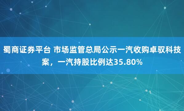 蜀商证券平台 市场监管总局公示一汽收购卓驭科技案，一汽持股比例达35.80%
