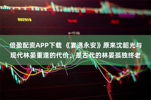 倍盈配资APP下载 《宴遇永安》原来沈韶光与现代林晏重逢的代价，是古代的林晏孤独终老