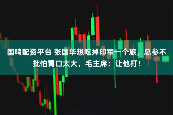 国鸣配资平台 张国华想吃掉印军一个旅，总参不批怕胃口太大，毛主席：让他打！