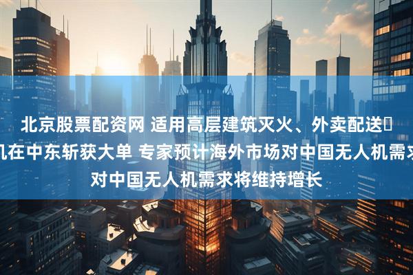 北京股票配资网 适用高层建筑灭火、外卖配送⋯⋯中国无人机在中东斩获大单 专家预计海外市场对中国无人机需求将维持增长