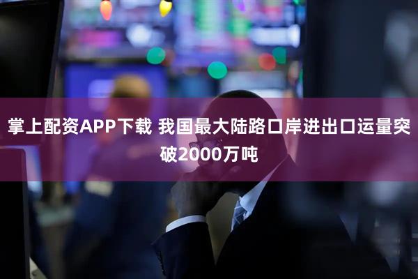 掌上配资APP下载 我国最大陆路口岸进出口运量突破2000万吨