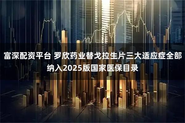 富深配资平台 罗欣药业替戈拉生片三大适应症全部纳入2025版国家医保目录