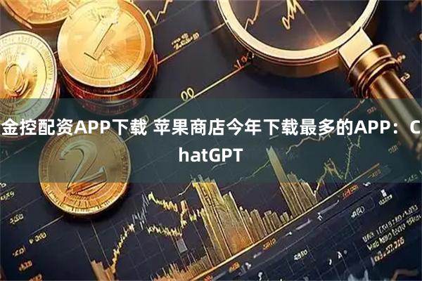 金控配资APP下载 苹果商店今年下载最多的APP：ChatGPT