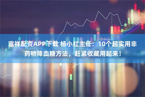 富祥配资APP下载 杨小红主任：10个超实用非药物降血糖方法，赶紧收藏用起来！