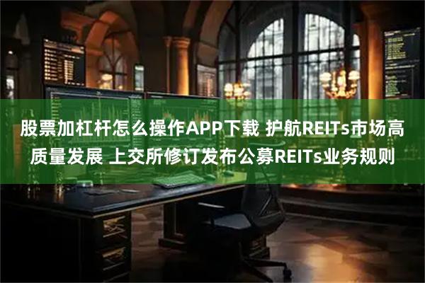 股票加杠杆怎么操作APP下载 护航REITs市场高质量发展 上交所修订发布公募REITs业务规则