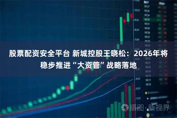 股票配资安全平台 新城控股王晓松：2026年将稳步推进“大资管”战略落地