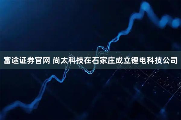 富途证券官网 尚太科技在石家庄成立锂电科技公司