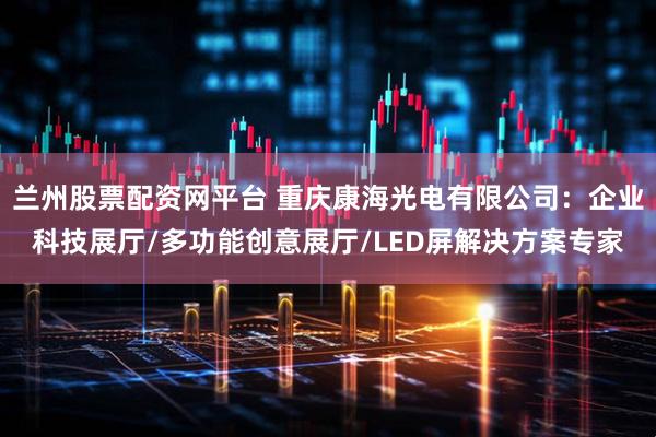 兰州股票配资网平台 重庆康海光电有限公司：企业科技展厅/多功能创意展厅/LED屏解决方案专家