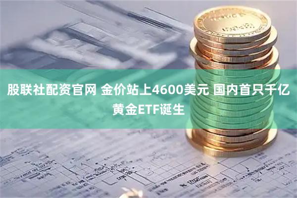 股联社配资官网 金价站上4600美元 国内首只千亿黄金ETF诞生