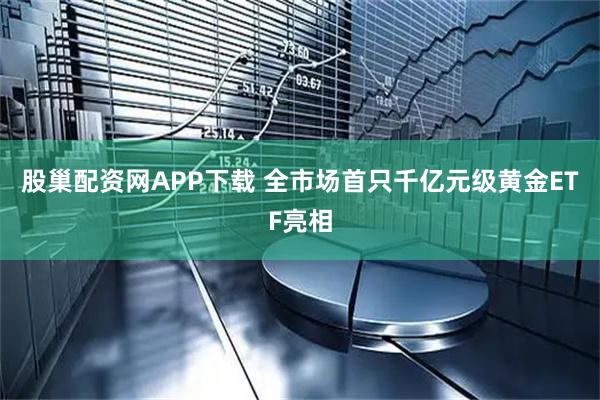 股巢配资网APP下载 全市场首只千亿元级黄金ETF亮相