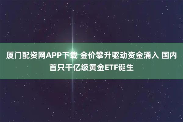 厦门配资网APP下载 金价攀升驱动资金涌入 国内首只千亿级黄金ETF诞生