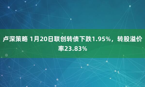 卢深策略 1月20日联创转债下跌1.95%，转股溢价率23.83%