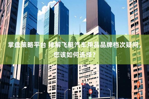 掌盘策略平台 排解飞艇汽车用品品牌档次疑问，您该如何选择？