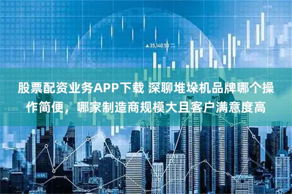 股票配资业务APP下载 深聊堆垛机品牌哪个操作简便，哪家制造商规模大且客户满意度高