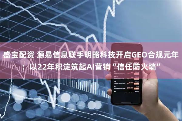 盛宝配资 源易信息联手明略科技开启GEO合规元年：以22年积淀筑起AI营销“信任防火墙”