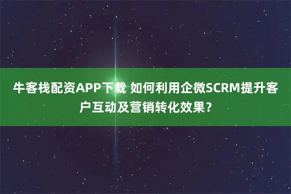 牛客栈配资APP下载 如何利用企微SCRM提升客户互动及营销转化效果？